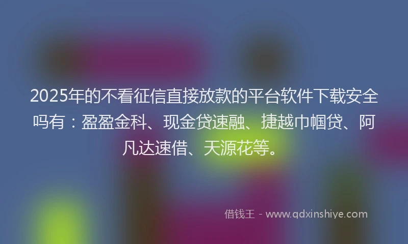 2025年的不看征信直接放款的平台软件下载安全吗有：盈盈金科、现金贷速融、捷越巾帼贷、阿凡达速借、天源花等。