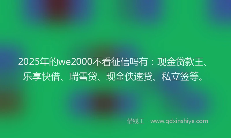 2025年的we2000不看征信吗有：现金贷款王、乐享快借、瑞雪贷、现金侠速贷、私立签等。