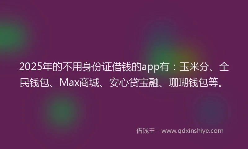 2025年的不用身份证借钱的app有：玉米分、全民钱包、Max商城、安心贷宝融、珊瑚钱包等。