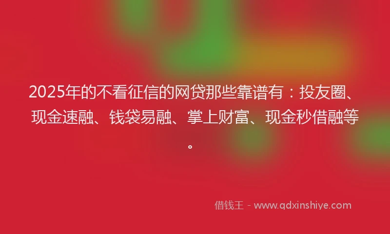 2025年的不看征信的网贷那些靠谱有：投友圈、现金速融、钱袋易融、掌上财富、现金秒借融等。