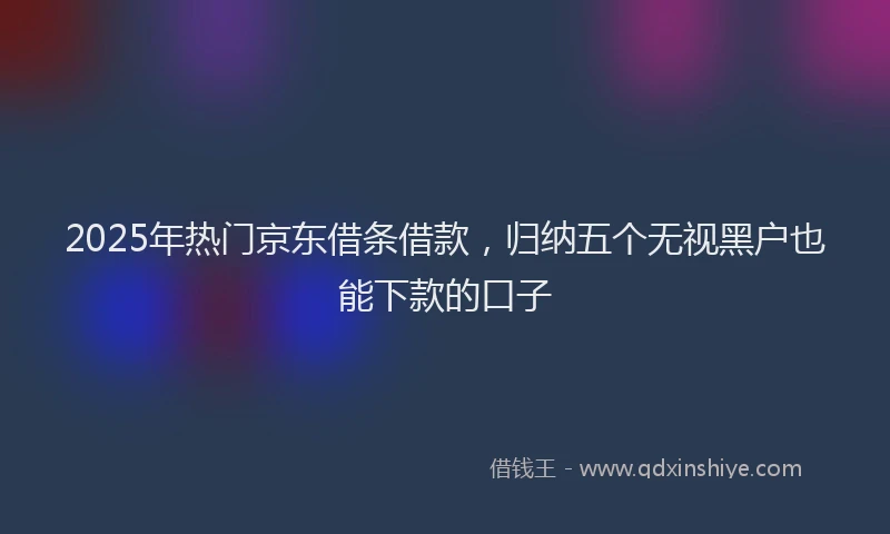 2025年热门京东借条借款，归纳五个无视黑户也能下款的口子