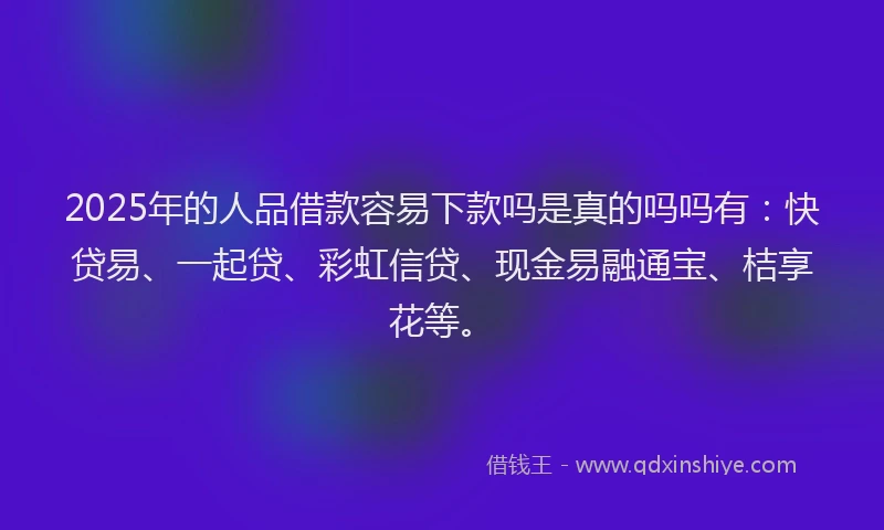 2025年的人品借款容易下款吗是真的吗吗有：快贷易、一起贷、彩虹信贷、现金易融通宝、桔享花等。