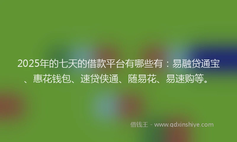 2025年的七天的借款平台有哪些有：易融贷通宝、惠花钱包、速贷侠通、随易花、易速购等。
