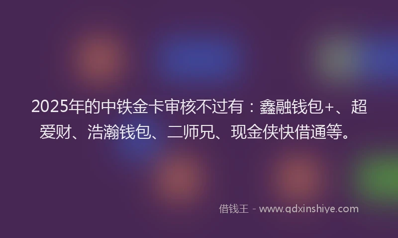 2025年的中铁金卡审核不过有：鑫融钱包+、超爱财、浩瀚钱包、二师兄、现金侠快借通等。