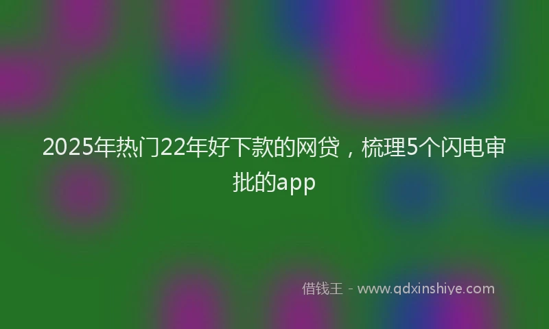 2025年热门22年好下款的网贷，梳理5个闪电审批的app