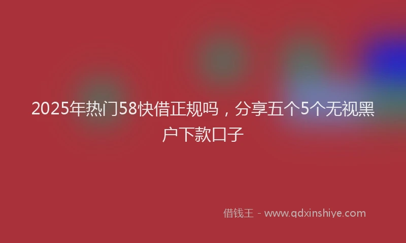 2025年热门58快借正规吗，分享五个5个无视黑户下款口子