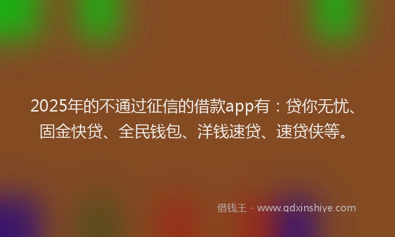 2025年的不通过征信的借款app有：贷你无忧、固金快贷、全民钱包、洋钱速贷、速贷侠等。