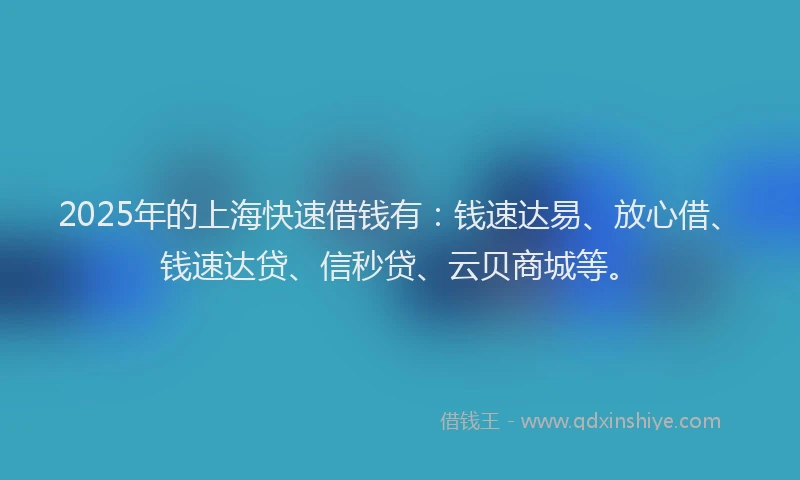 2025年的上海快速借钱有：钱速达易、放心借、钱速达贷、信秒贷、云贝商城等。