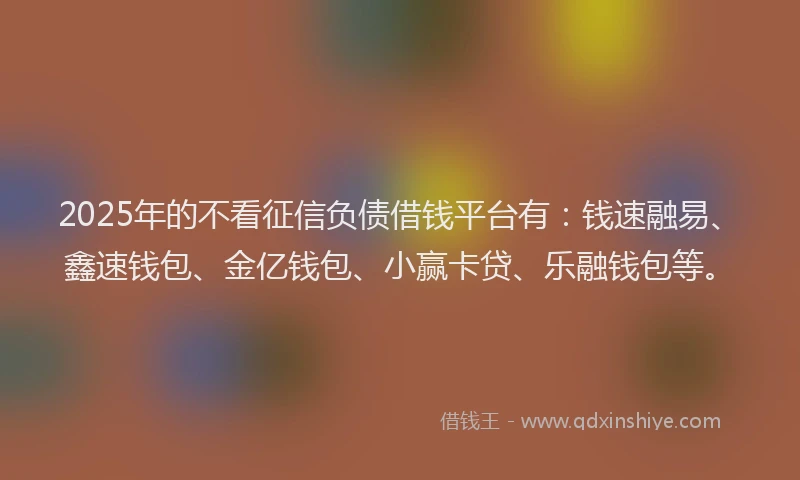 2025年的不看征信负债借钱平台有：钱速融易、鑫速钱包、金亿钱包、小赢卡贷、乐融钱包等。