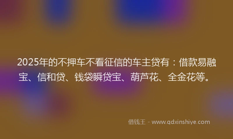 2025年的不押车不看征信的车主贷有：借款易融宝、信和贷、钱袋瞬贷宝、葫芦花、全金花等。