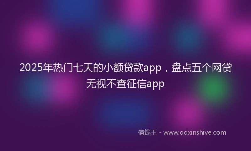 2025年热门七天的小额贷款app，盘点五个网贷无视不查征信app