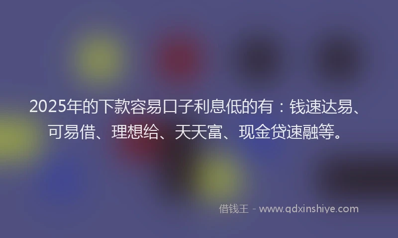 2025年的下款容易口子利息低的有：钱速达易、可易借、理想给、天天富、现金贷速融等。