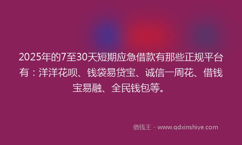2025年的7至30天短期应急借款有那些正规平台有：洋洋花呗、钱袋易贷宝、诚信一周花、借钱宝易融、全民钱包等。