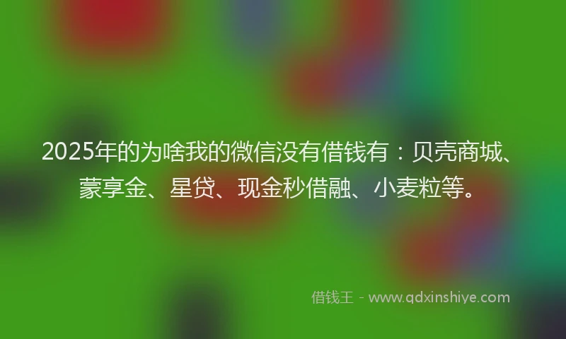 2025年的为啥我的微信没有借钱有：贝壳商城、蒙享金、星贷、现金秒借融、小麦粒等。