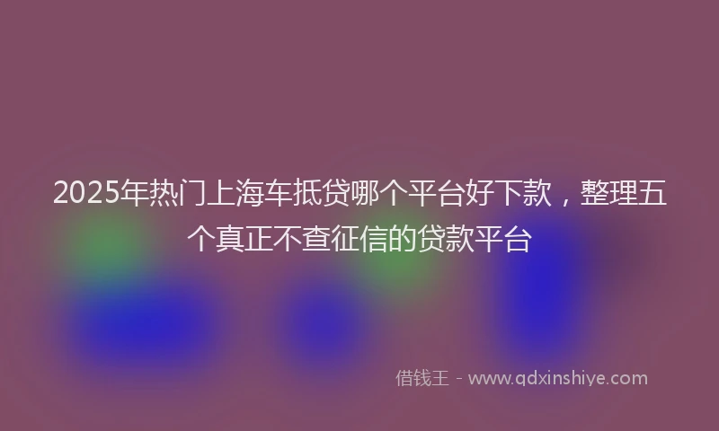 2025年热门上海车抵贷哪个平台好下款，整理五个真正不查征信的贷款平台