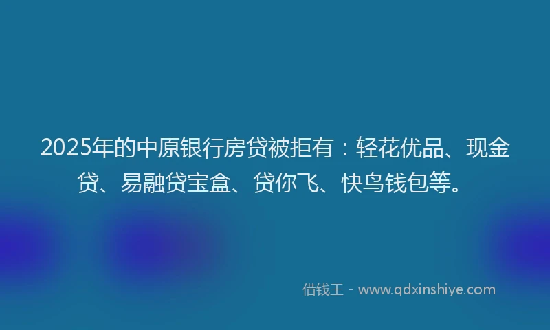 2025年的中原银行房贷被拒有：轻花优品、现金贷、易融贷宝盒、贷你飞、快鸟钱包等。