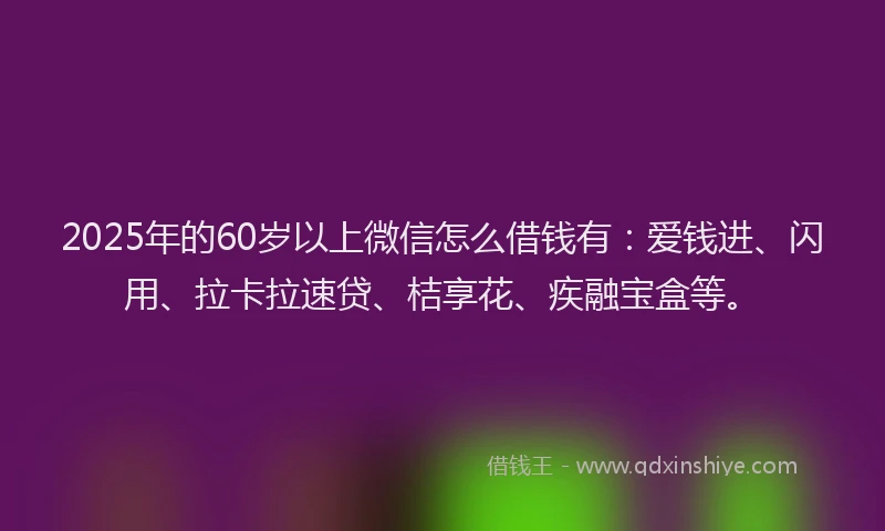 2025年的60岁以上微信怎么借钱有：爱钱进、闪用、拉卡拉速贷、桔享花、疾融宝盒等。