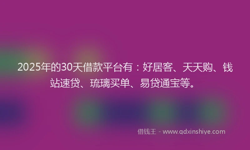 2025年的30天借款平台有：好居客、天天购、钱站速贷、琉璃买单、易贷通宝等。