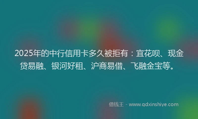 2025年的中行信用卡多久被拒有：宜花呗、现金贷易融、银河好租、沪商易借、飞融金宝等。