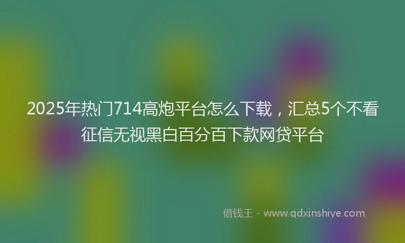 2025年热门714高炮平台怎么下载，汇总5个不看征信无视黑白百分百下款网贷平台