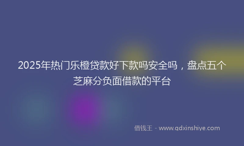 2025年热门乐橙贷款好下款吗安全吗，盘点五个芝麻分负面借款的平台