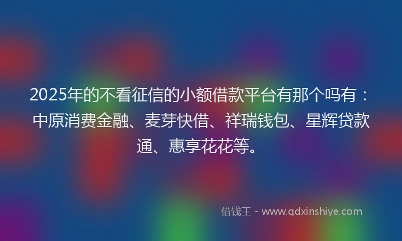2025年的不看征信的小额借款平台有那个吗有：中原消费金融、麦芽快借、祥瑞钱包、星辉贷款通、惠享花花等。