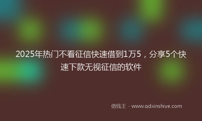 2025年热门不看征信快速借到1万5，分享5个快速下款无视征信的软件