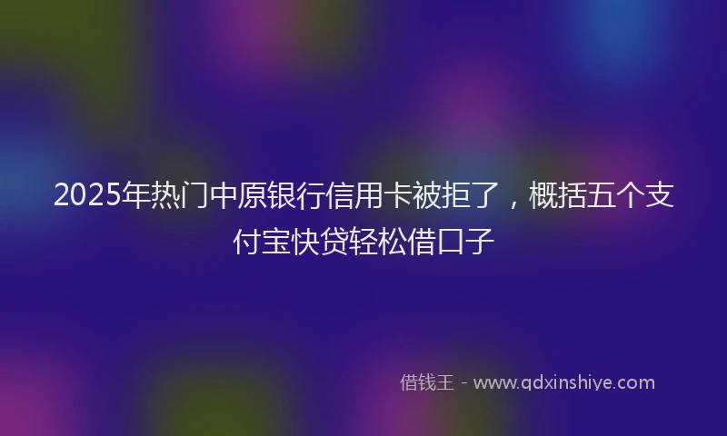 2025年热门中原银行信用卡被拒了，概括五个支付宝快贷轻松借口子