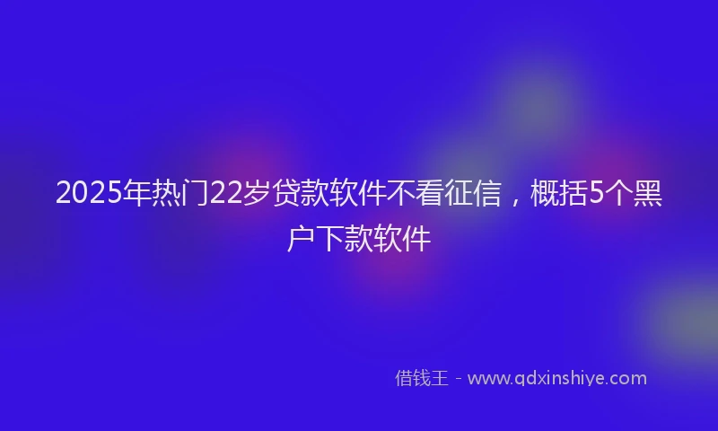 2025年热门22岁贷款软件不看征信，概括5个黑户下款软件