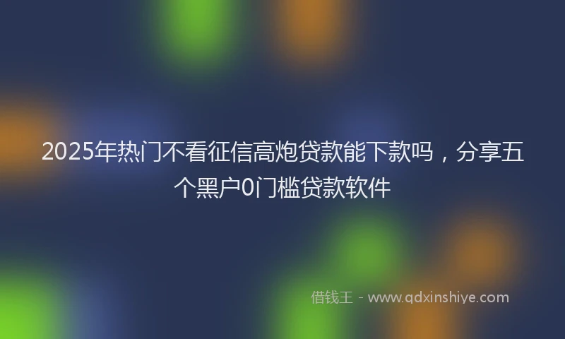 2025年热门不看征信高炮贷款能下款吗，分享五个黑户0门槛贷款软件