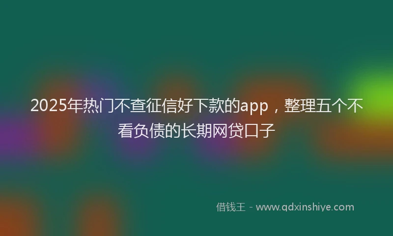 2025年热门不查征信好下款的app，整理五个不看负债的长期网贷口子