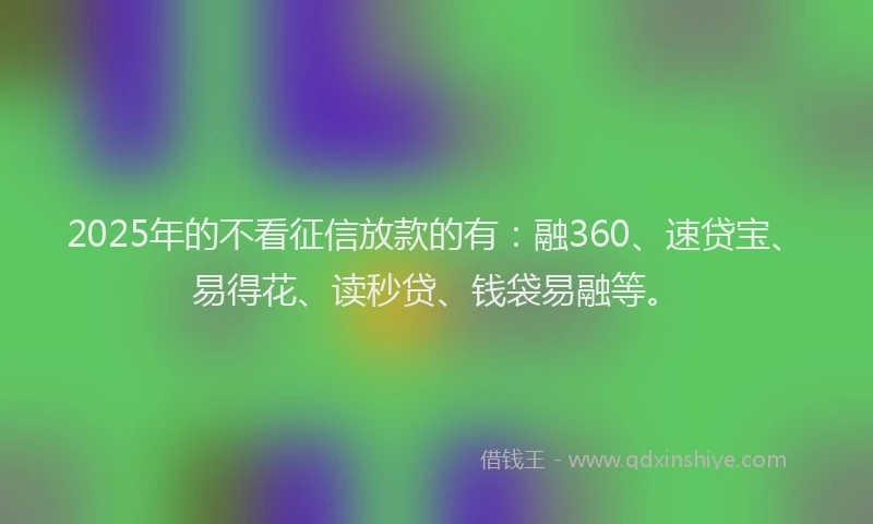 2025年的不看征信放款的有：融360、速贷宝、易得花、读秒贷、钱袋易融等。