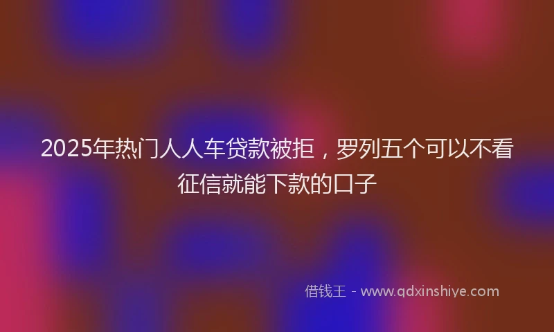 2025年热门人人车贷款被拒，罗列五个可以不看征信就能下款的口子