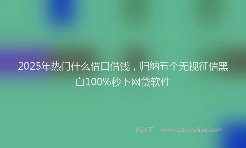2025年热门什么借口借钱，归纳五个无视征信黑白100%秒下网贷软件