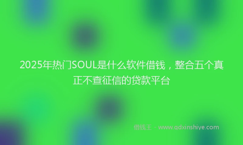 2025年热门SOUL是什么软件借钱，整合五个真正不查征信的贷款平台