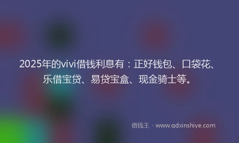 2025年的vivi借钱利息有：正好钱包、口袋花、乐借宝贷、易贷宝盒、现金骑士等。