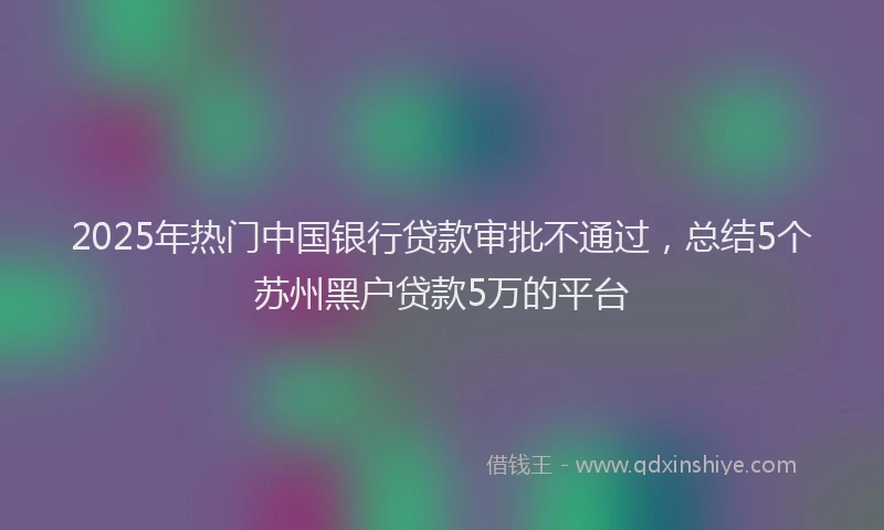 2025年热门中国银行贷款审批不通过，总结5个苏州黑户贷款5万的平台