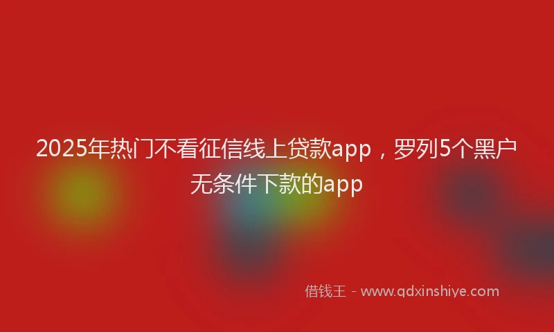 2025年热门不看征信线上贷款app，罗列5个黑户无条件下款的app