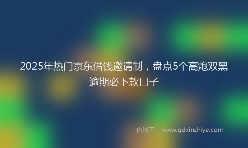 2025年热门京东借钱邀请制，盘点5个高炮双黑逾期必下款口子