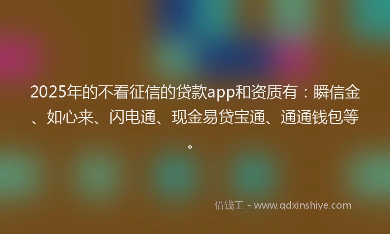 2025年的不看征信的贷款app和资质有：瞬信金、如心来、闪电通、现金易贷宝通、通通钱包等。