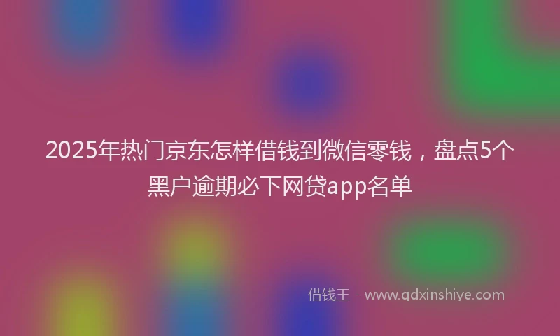 2025年热门京东怎样借钱到微信零钱，盘点5个黑户逾期必下网贷app名单