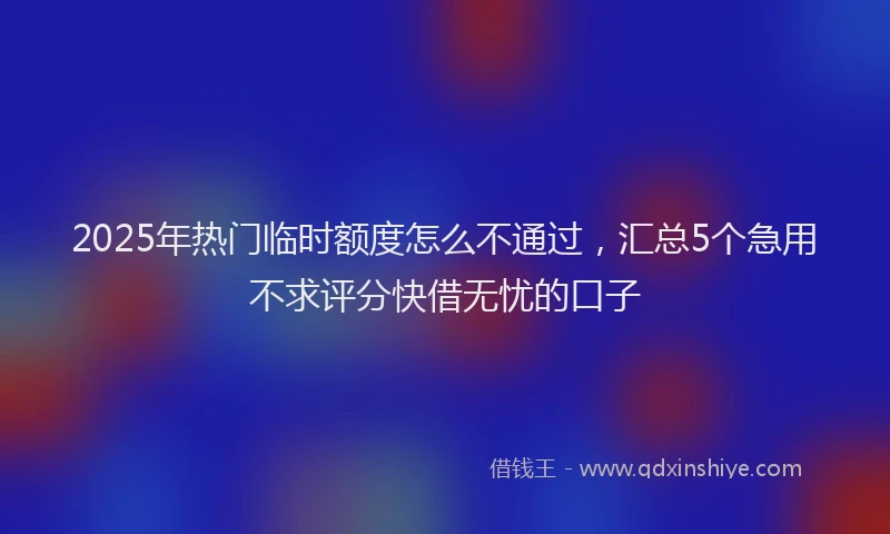 2025年热门临时额度怎么不通过，汇总5个急用不求评分快借无忧的口子