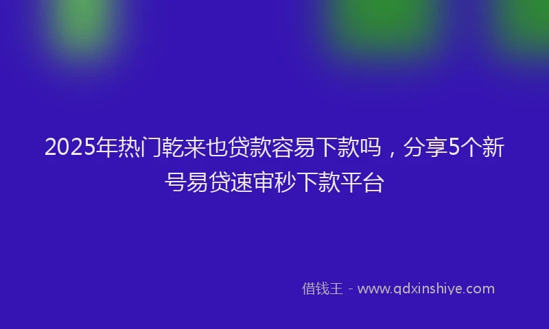 2025年热门乾来也贷款容易下款吗，分享5个新号易贷速审秒下款平台