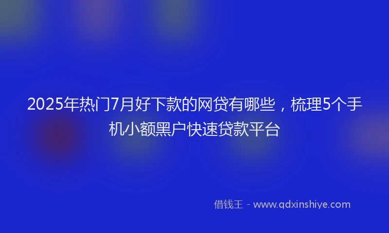 2025年热门7月好下款的网贷有哪些，梳理5个手机小额黑户快速贷款平台