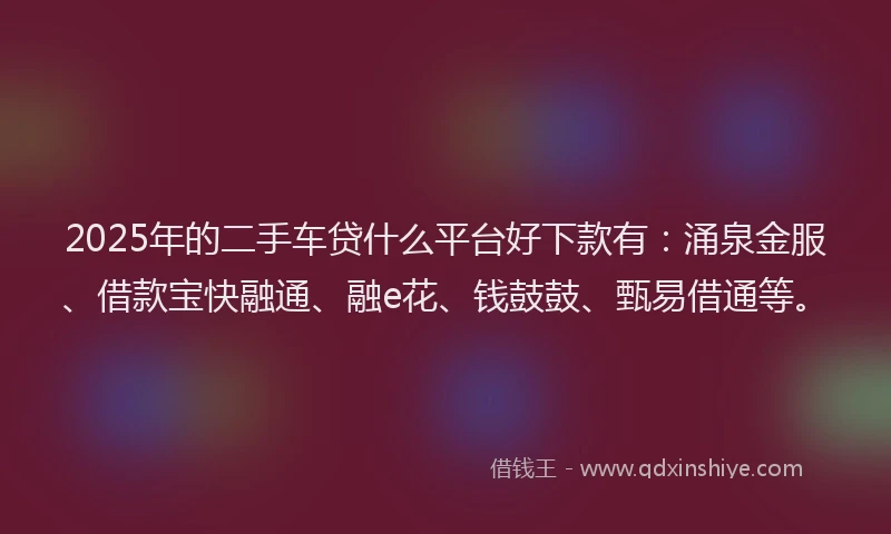 2025年的二手车贷什么平台好下款有：涌泉金服、借款宝快融通、融e花、钱鼓鼓、甄易借通等。