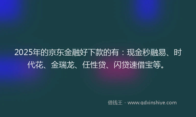 2025年的京东金融好下款的有：现金秒融易、时代花、金瑞龙、任性贷、闪贷速借宝等。