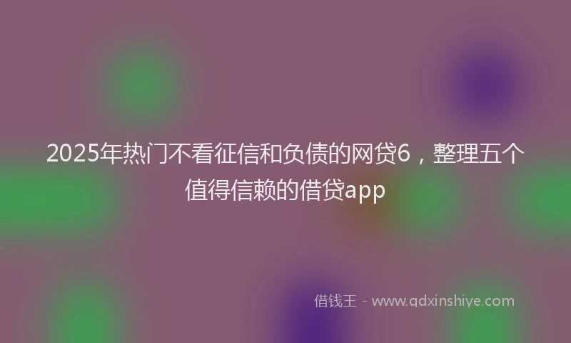 2025年热门不看征信和负债的网贷6，整理五个值得信赖的借贷app
