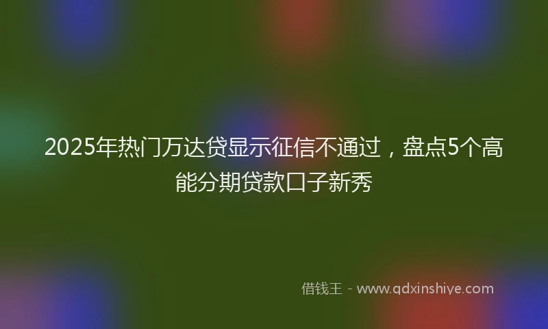 2025年热门万达贷显示征信不通过，盘点5个高能分期贷款口子新秀