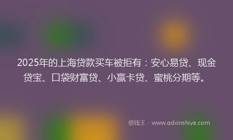 2025年的上海贷款买车被拒有：安心易贷、现金贷宝、口袋财富贷、小赢卡贷、蜜桃分期等。