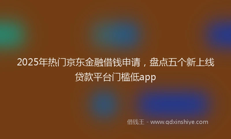 2025年热门京东金融借钱申请，盘点五个新上线贷款平台门槛低app